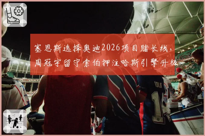 塞恩斯选择奥迪2026项目赌长线，周冠宇留守索伯押注哈斯引擎升级