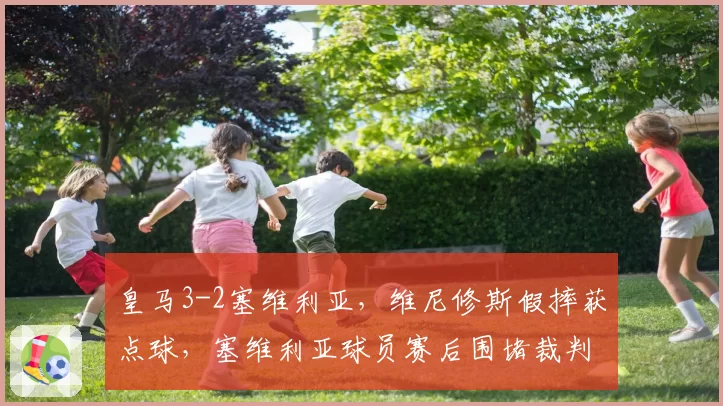 皇马3-2塞维利亚,维尼修斯假摔获点球,塞维利亚球员赛后围堵裁判