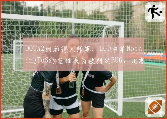 DOTA2利雅得大师赛：LGD中单NothingToSay蓝猫滚打被判定BUG，比赛结果引争议