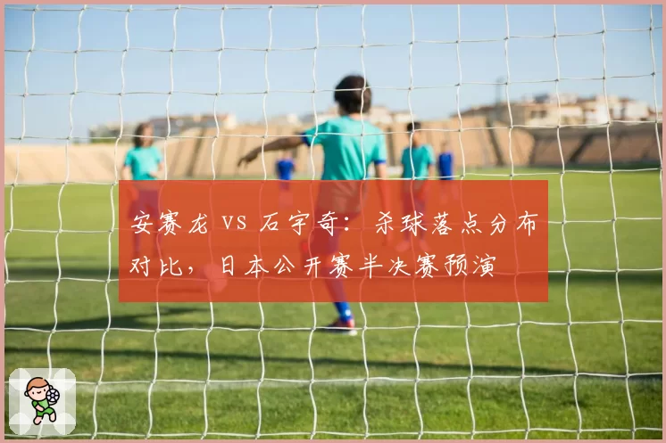 安赛龙 vs 石宇奇：杀球落点分布对比，日本公开赛半决赛预演