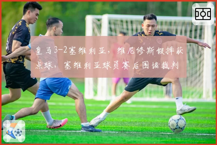 皇马3-2塞维利亚，维尼修斯假摔获点球，塞维利亚球员赛后围堵裁判