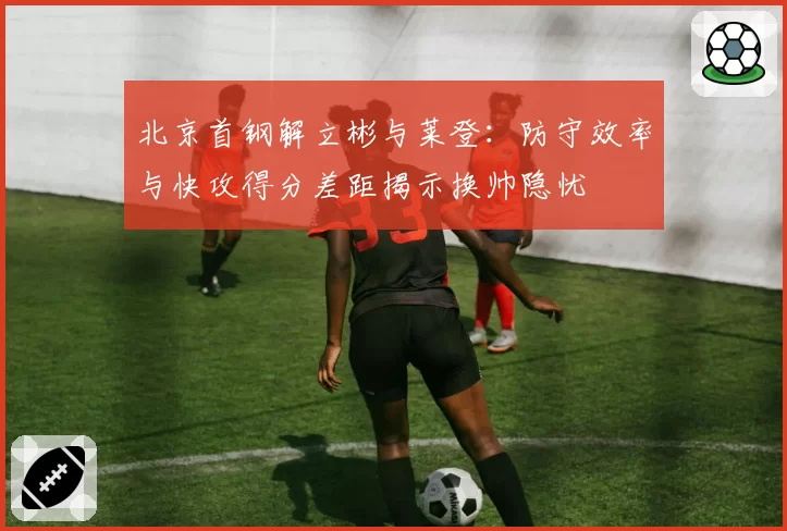 北京首钢解立彬与莱登:防守效率与快攻得分差距揭示换帅隐忧