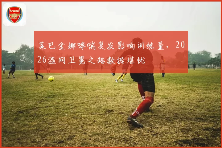 莱巴金娜哮喘复发影响训练量，2026温网卫冕之路数据堪忧