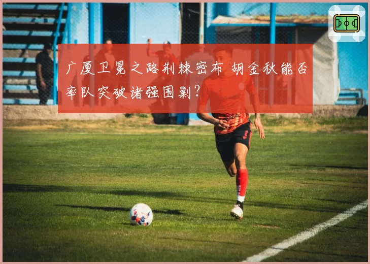 广厦卫冕之路荆棘密布 胡金秋能否率队突破诸强围剿？