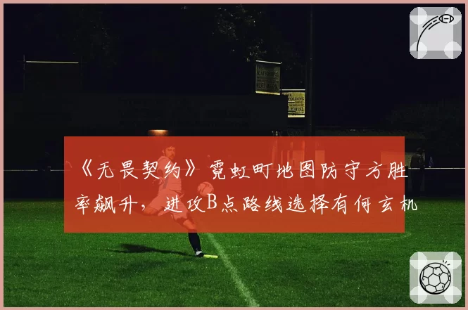 《无畏契约》霓虹町地图防守方胜率飙升,进攻B点路线选择有何玄机?
