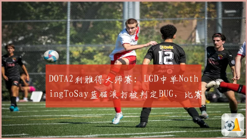 DOTA2利雅得大师赛：LGD中单NothingToSay蓝猫滚打被判定BUG，比赛结果引争议