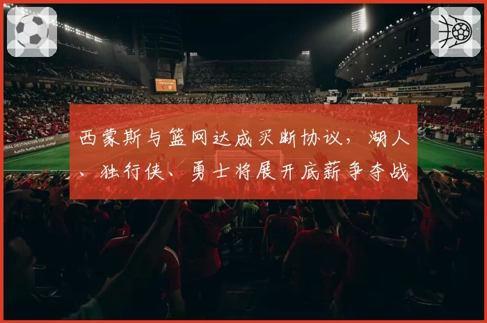 西蒙斯与篮网达成买断协议，湖人、独行侠、勇士将展开底薪争夺战