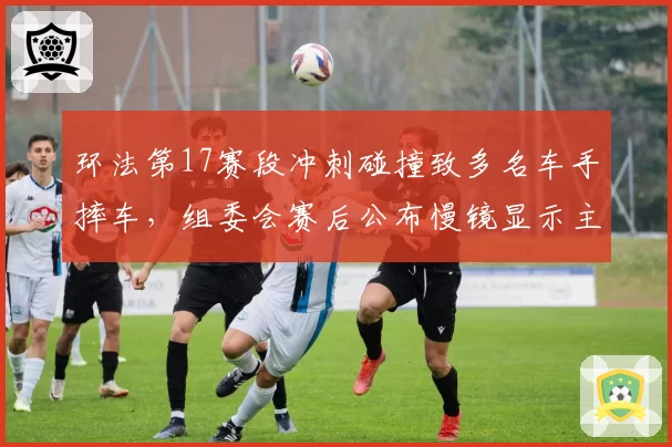 环法第17赛段冲刺碰撞致多名车手摔车，组委会赛后公布慢镜显示主集团恶意卡位