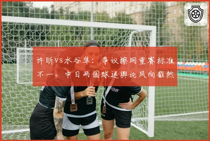 许昕vs水谷隼：争议擦网重赛标准不一，中日两国球迷舆论风向截然相反