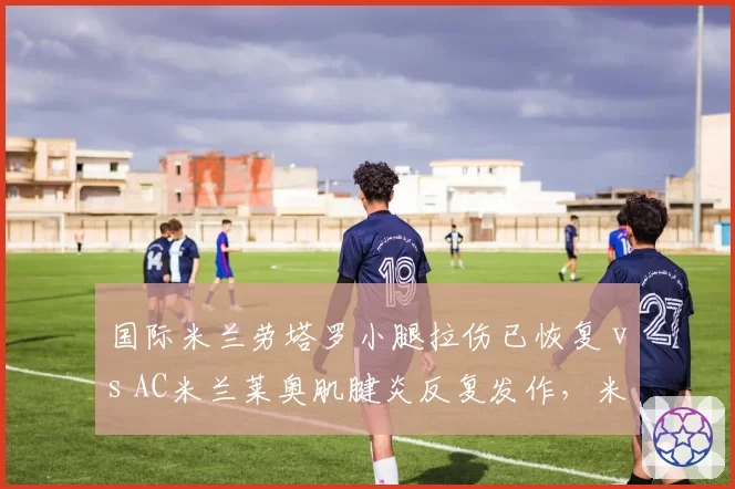 国际米兰劳塔罗小腿拉伤已恢复 vs AC米兰莱奥肌腱炎反复发作，米兰双雄锋线核心伤愈时间差