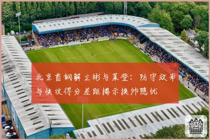 北京首钢解立彬与莱登:防守效率与快攻得分差距揭示换帅隐忧