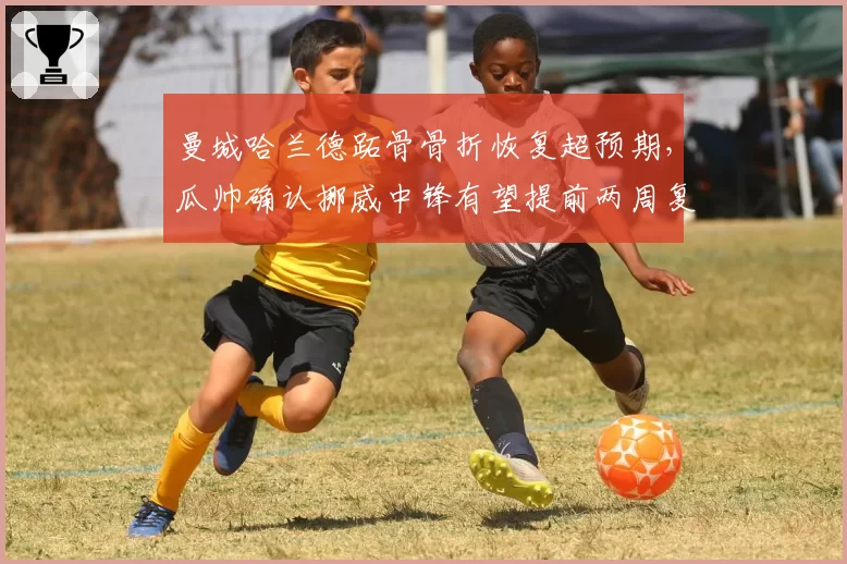 曼城哈兰德跖骨骨折恢复超预期，瓜帅确认挪威中锋有望提前两周复出战阿森纳