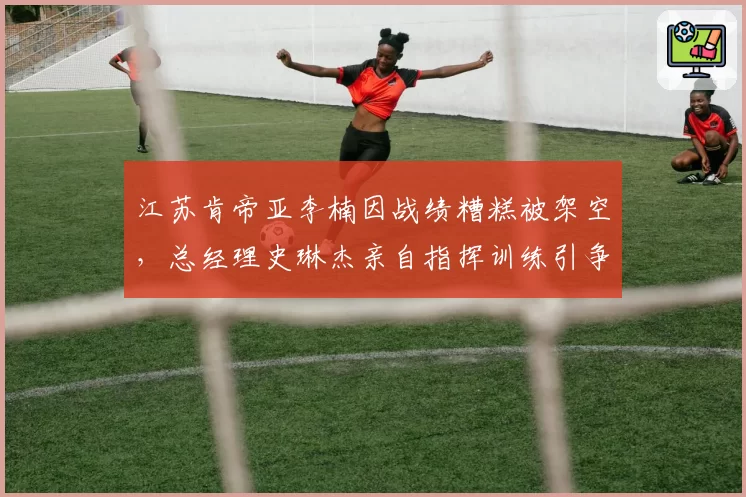 江苏肯帝亚李楠因战绩糟糕被架空，总经理史琳杰亲自指挥训练引争议
