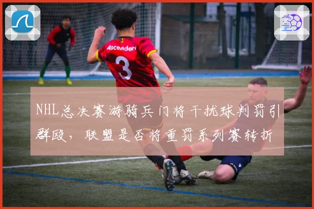 NHL总决赛游骑兵门将干扰球判罚引群殴，联盟是否将重罚系列赛转折点？