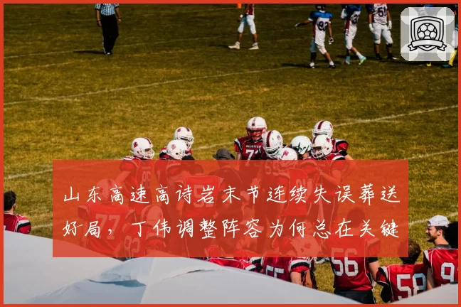 山东高速高诗岩末节连续失误葬送好局，丁伟调整阵容为何总在关键时刻出错？