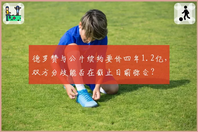 德罗赞与公牛续约要价四年1.2亿,双方分歧能否在截止日前弥合?