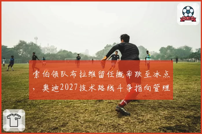 索伯领队布拉维留任概率跌至冰点，奥迪2027技术路线斗争指向管理层权力交接__br_