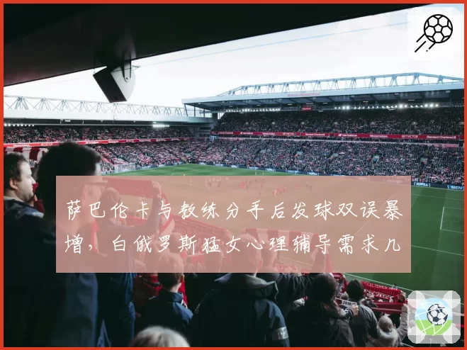 萨巴伦卡与教练分手后发球双误暴增,白俄罗斯猛女心理辅导需求几何?