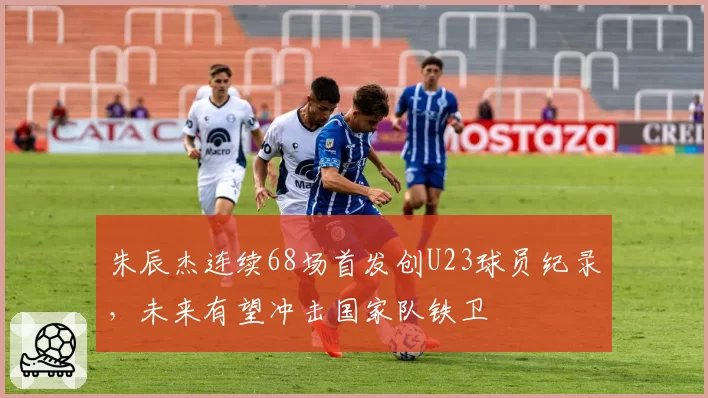 朱辰杰连续68场首发创U23球员纪录，未来有望冲击国家队铁卫