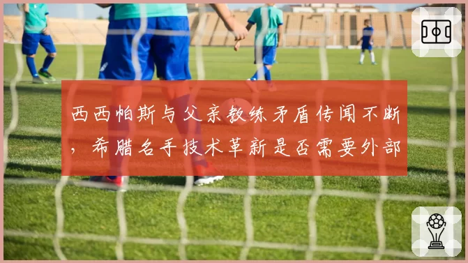 西西帕斯与父亲教练矛盾传闻不断，希腊名手技术革新是否需要外部声音介入？
