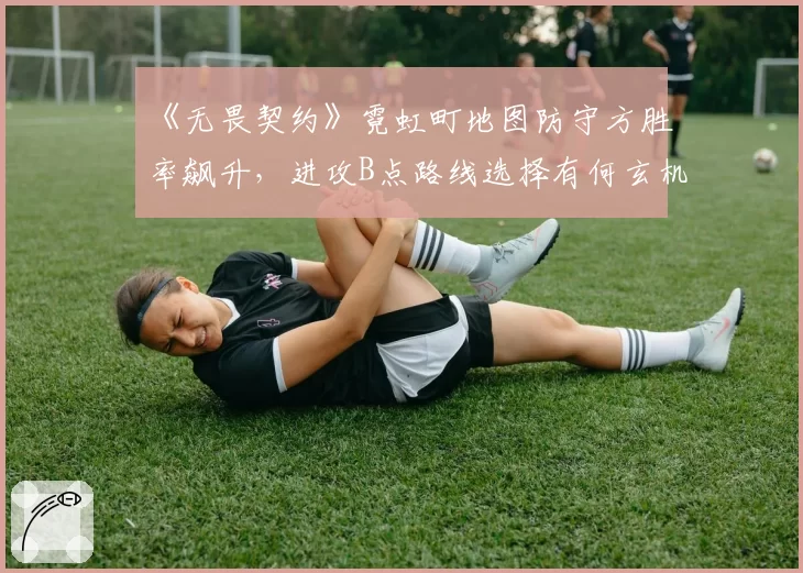 《无畏契约》霓虹町地图防守方胜率飙升,进攻B点路线选择有何玄机?