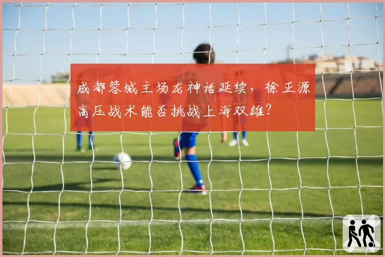 成都蓉城主场龙神话延续，徐正源高压战术能否挑战上海双雄？