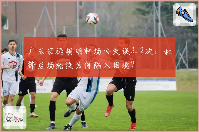 广东宏远胡明轩场均失误3.2次，杜锋后场轮换为何陷入困境？