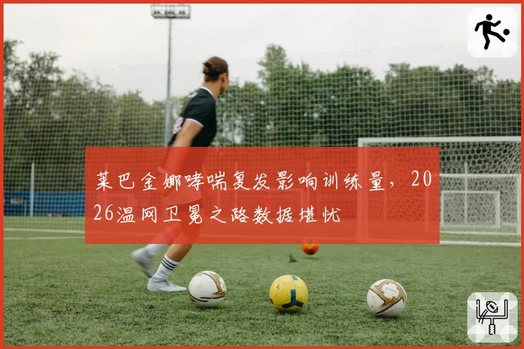 莱巴金娜哮喘复发影响训练量，2026温网卫冕之路数据堪忧