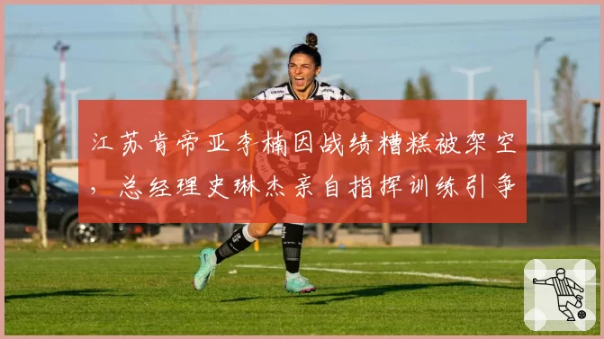 江苏肯帝亚李楠因战绩糟糕被架空，总经理史琳杰亲自指挥训练引争议