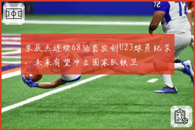 朱辰杰连续68场首发创U23球员纪录，未来有望冲击国家队铁卫
