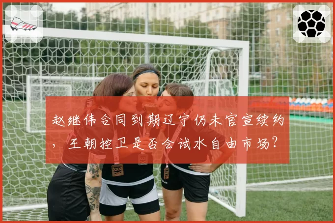 赵继伟合同到期辽宁仍未官宣续约，王朝控卫是否会试水自由市场？