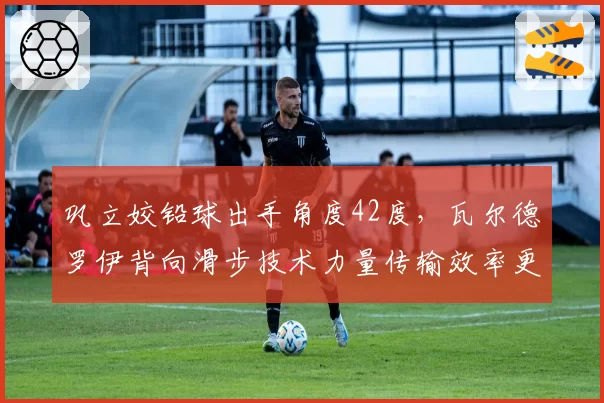 巩立姣铅球出手角度42度,瓦尔德罗伊背向滑步技术力量传输效率更高