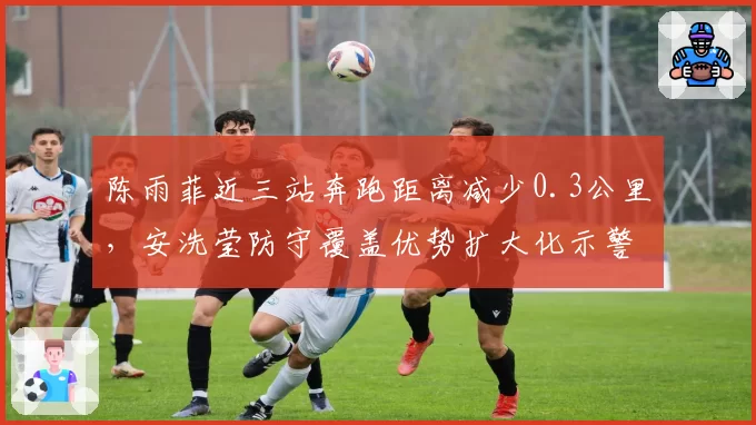 陈雨菲近三站奔跑距离减少0.3公里，安洗莹防守覆盖优势扩大化示警