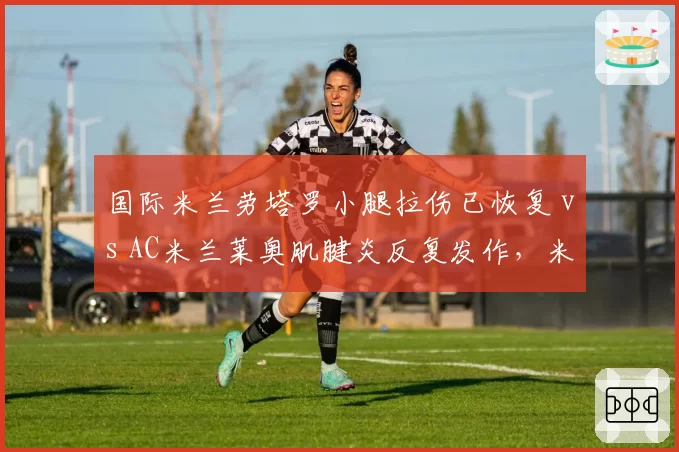 国际米兰劳塔罗小腿拉伤已恢复 vs AC米兰莱奥肌腱炎反复发作，米兰双雄锋线核心伤愈时间差