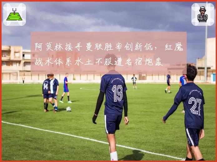 阿莫林接手曼联胜率创新低，红魔战术体系水土不服遭名宿炮轰
