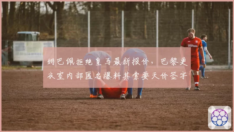 姆巴佩拒绝皇马最新报价,巴黎更衣室内部匿名爆料其索要天价签字费