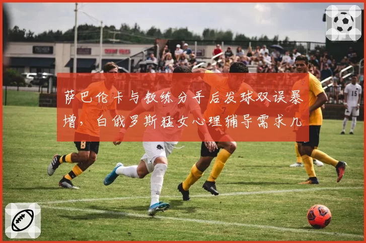 萨巴伦卡与教练分手后发球双误暴增,白俄罗斯猛女心理辅导需求几何?