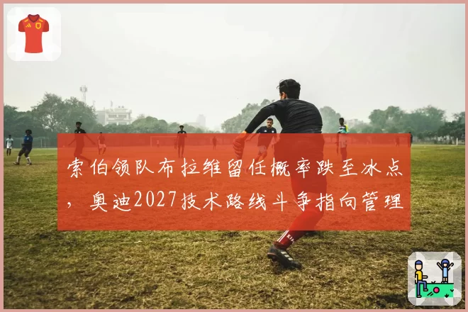 索伯领队布拉维留任概率跌至冰点，奥迪2027技术路线斗争指向管理层权力交接__br_