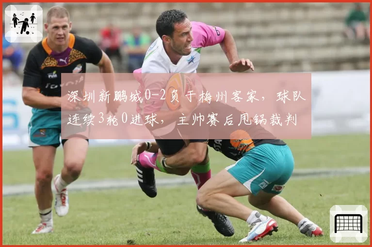 深圳新鹏城0-2负于梅州客家，球队连续3轮0进球，主帅赛后甩锅裁判引更衣室哗然