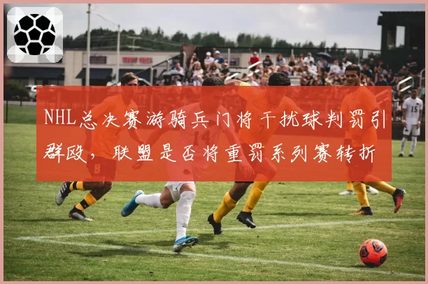 NHL总决赛游骑兵门将干扰球判罚引群殴，联盟是否将重罚系列赛转折点？