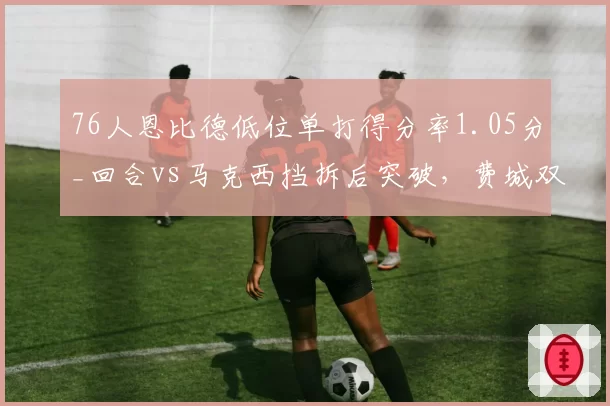 76人恩比德低位单打得分率1.05分_回合vs马克西挡拆后突破，费城双核进攻模式互补