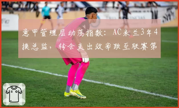 意甲管理层动荡指数：AC米兰3年4换总监，转会支出效率跌至联赛第9