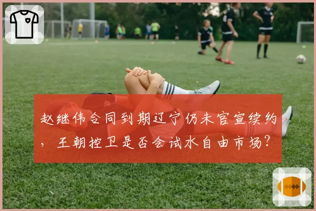 赵继伟合同到期辽宁仍未官宣续约，王朝控卫是否会试水自由市场？