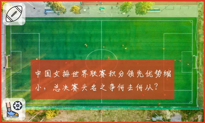 中国女排世界联赛积分领先优势缩小，总决赛头名之争何去何从？