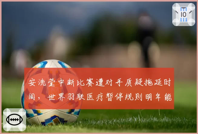 安洗莹中断比赛遭对手质疑拖延时间，世界羽联医疗暂停规则明年能否修补