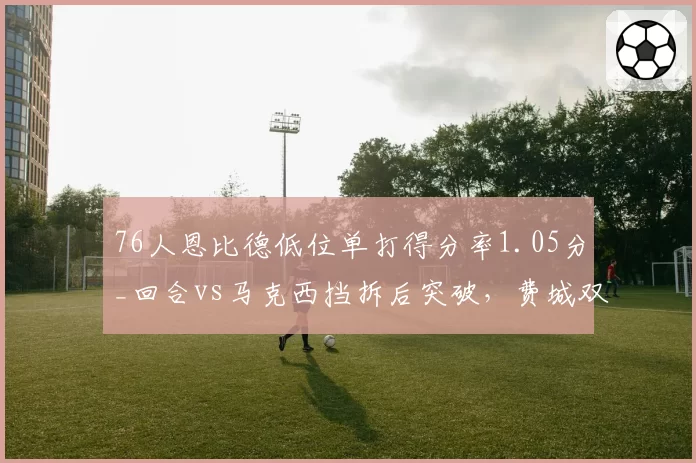 76人恩比德低位单打得分率1.05分_回合vs马克西挡拆后突破，费城双核进攻模式互补