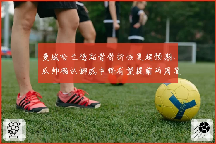 曼城哈兰德跖骨骨折恢复超预期，瓜帅确认挪威中锋有望提前两周复出战阿森纳